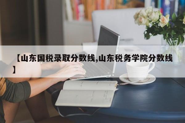 【山东国税录取分数线,山东税务学院分数线】