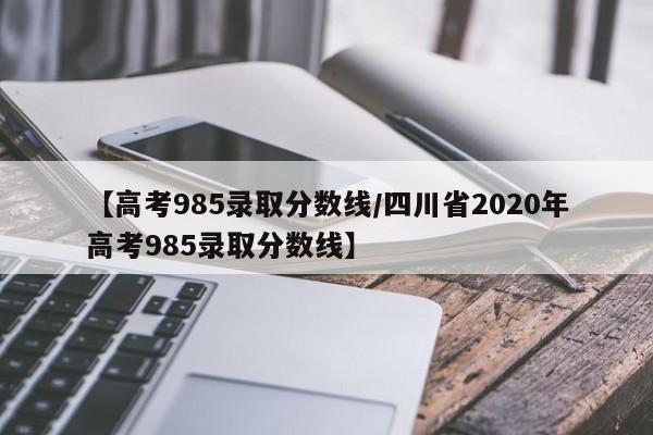 【高考985录取分数线/四川省2020年高考985录取分数线】